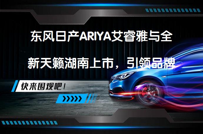 东风日产ARIYA艾睿雅与全新天籁湖南上市，引领品牌新纪元_58汽车