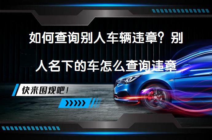 如何查询别人车辆违章？别人名下的车怎么查询违章呢？_58汽车