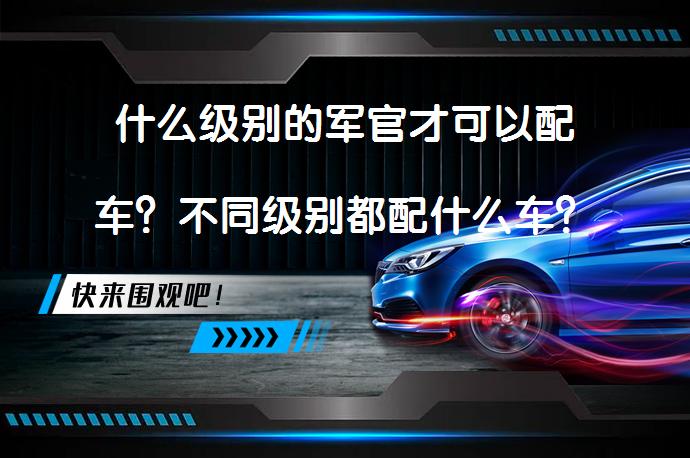 什么级别的军官才可以配车？不同级别都配什么车？_58汽车