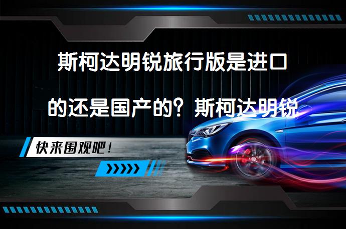 斯柯达明锐旅行版是进口的还是国产的？斯柯达明锐旅行版国产还是进口？_58汽车