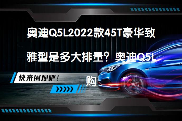 奥迪Q5L2022款45T豪华致雅型是多大排量？奥迪Q5L购车手册_58汽车
