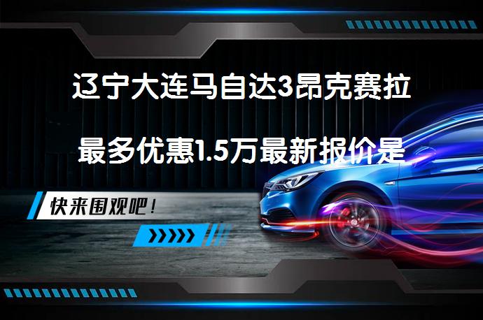辽宁大连马自达3昂克赛拉最多优惠1.5万最新报价是多少？_58汽车