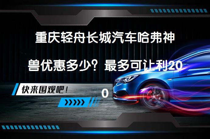 重庆轻舟长城汽车哈弗神兽优惠多少？最多可让利2000元最新报价_58汽车