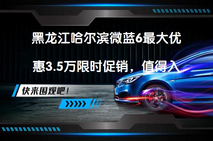 黑龙江哈尔滨微蓝6最大优惠3.5万限时促销，值得入手吗？_58汽车