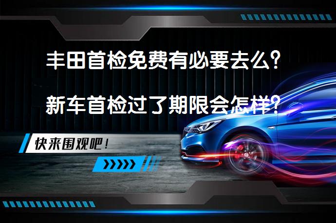 丰田首检免费有必要去么？新车首检过了期限会怎样？_58汽车