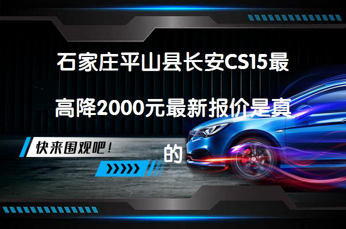 石家庄平山县长安CS15最高降2000元最新报价是真的吗？_58汽车