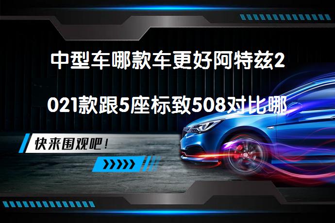 中型车哪款车更好阿特兹2021款跟5座标致508对比哪个更值得买？_58汽车