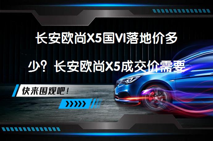 长安欧尚X5国VI落地价多少？长安欧尚X5成交价需要考虑哪些费用？_58汽车