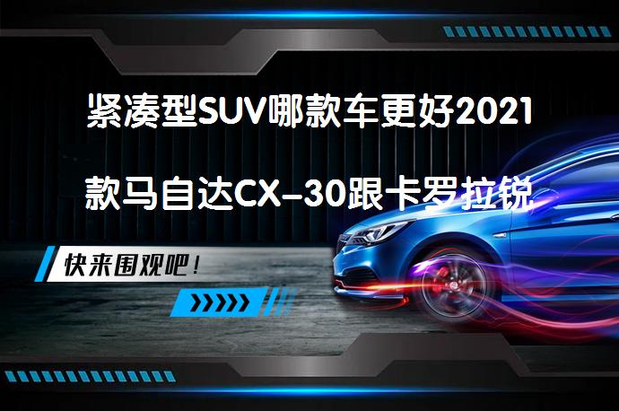 紧凑型SUV哪款车更好2021款马自达CX-30跟卡罗拉锐放2022款谁更好？值得购买吗？_58汽车