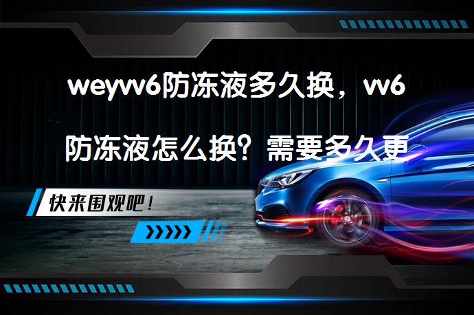 weyvv6防冻液多久换，vv6防冻液怎么换？需要多久更换一次？_58汽车