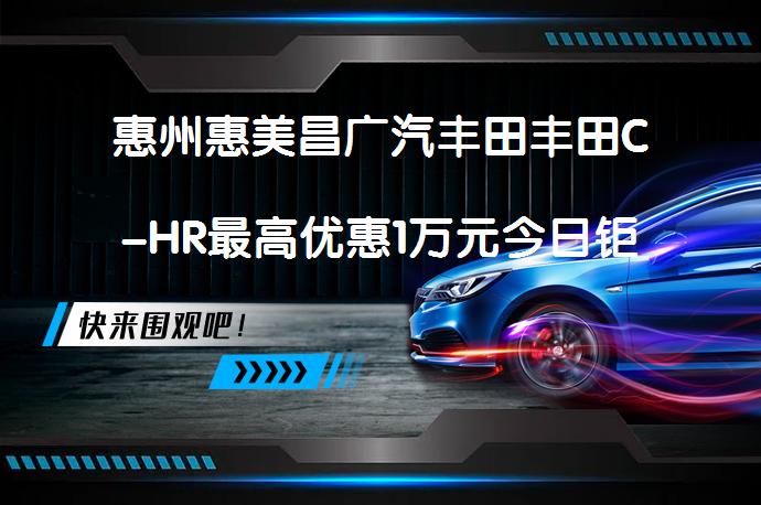惠州惠美昌广汽丰田丰田C-HR最高优惠1万元今日钜惠？_58汽车