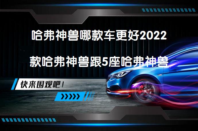 哈弗神兽哪款车更好2022款哈弗神兽跟5座哈弗神兽相比哪个价格便宜？_58汽车