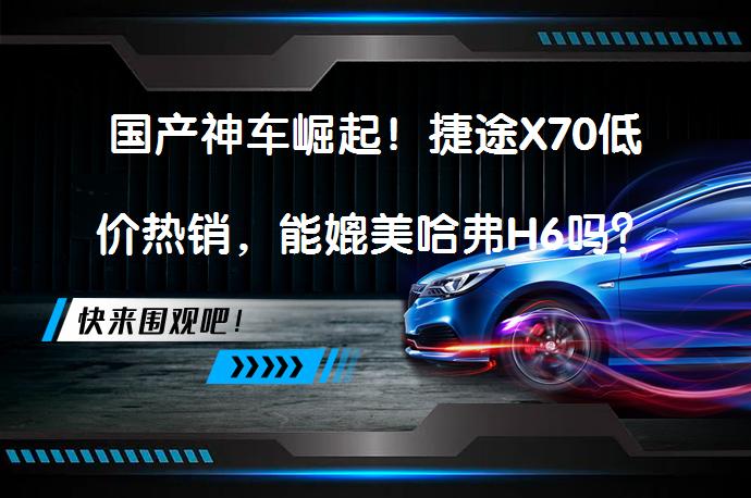 国产神车崛起！捷途X70低价热销，能媲美哈弗H6吗？_58汽车