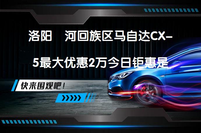 洛阳瀍河回族区马自达CX-5最大优惠2万今日钜惠是真的吗_58汽车