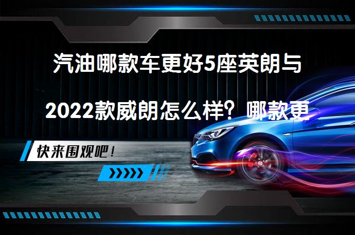 汽油哪款车更好5座英朗与2022款威朗怎么样？哪款更值得购买？_58汽车