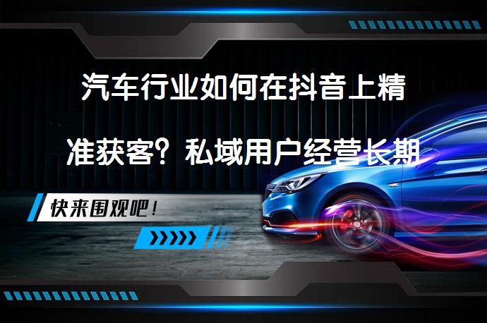 汽车行业如何在抖音上精准获客？私域用户经营长期关系？完成销售转化？_58汽车