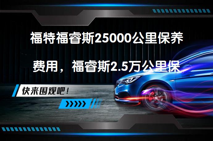 福特福睿斯25000公里保养费用，福睿斯2.5万公里保养多少钱需要多少？_58汽车
