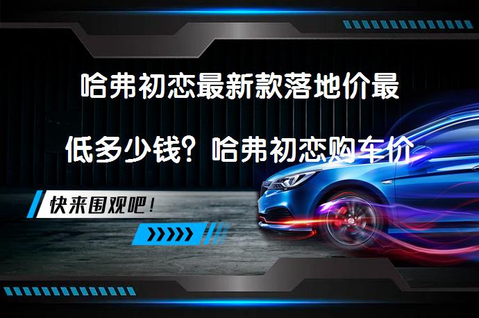 哈弗初恋最新款落地价最低多少钱？哈弗初恋购车价需要多少？_58汽车