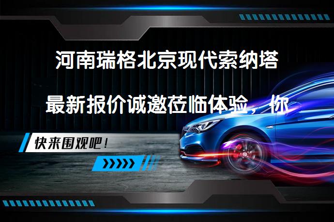 河南瑞格北京现代索纳塔最新报价诚邀莅临体验，你准备好了吗？_58汽车