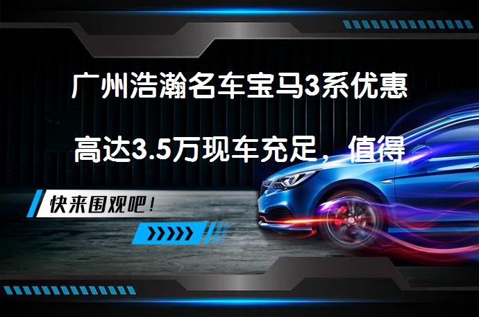 广州浩瀚名车宝马3系优惠高达3.5万现车充足，值得了解吗？_58汽车