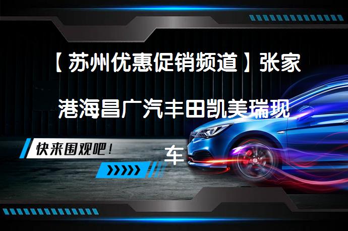 【苏州优惠促销频道】张家港海昌广汽丰田凯美瑞现车充足，最高享1.3万元优惠！_58汽车