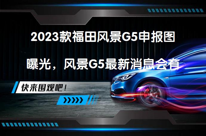 2023款福田风景G5申报图曝光，风景G5最新消息会有哪些变化？_58汽车