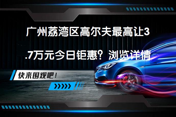 广州荔湾区高尔夫最高让3.7万元今日钜惠？浏览详情看看吧！_58汽车