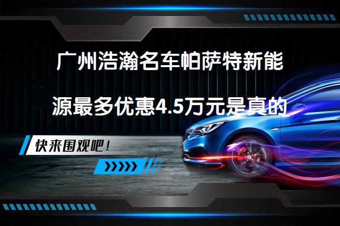 广州浩瀚名车帕萨特新能源最多优惠4.5万元是真的吗_58汽车
