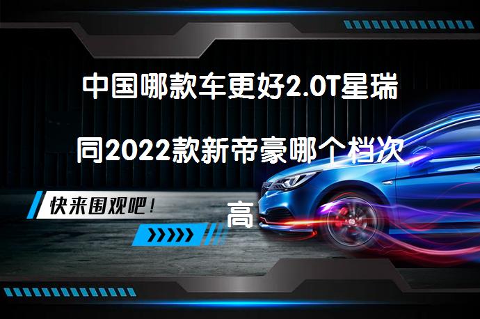 中国哪款车更好2.0T星瑞同2022款新帝豪哪个档次高 疑问_58汽车