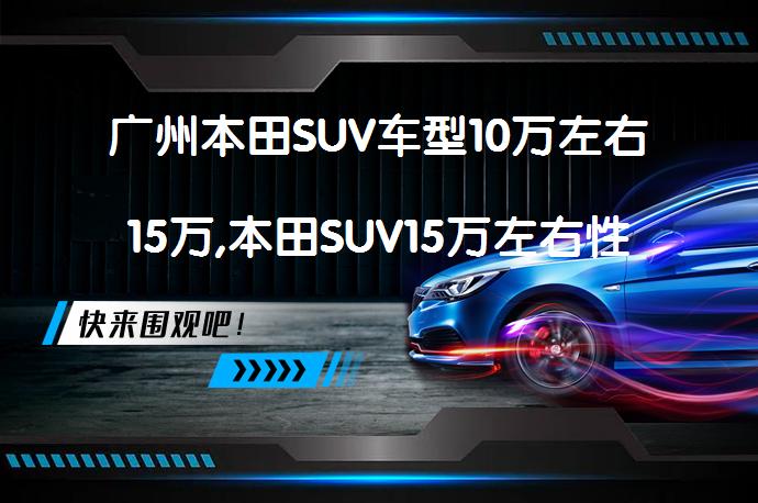 广州本田SUV车型10万左右15万,本田SUV15万左右性价比高吗？_58汽车