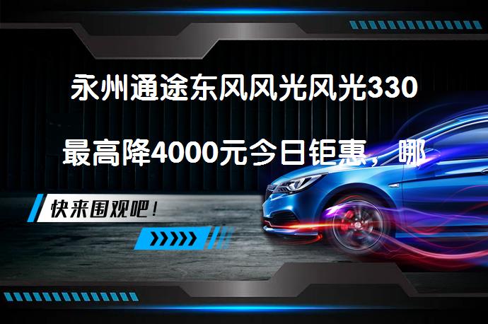 永州通途东风风光风光330最高降4000元今日钜惠，哪里买最划算？_58汽车