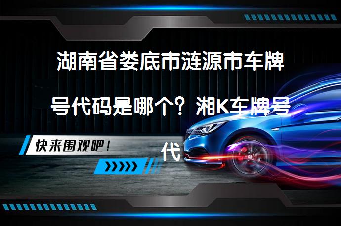 湖南省娄底市涟源市车牌号代码是哪个？湘K车牌号代表的地区是哪里？_58汽车