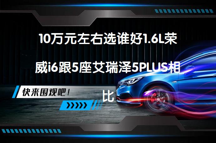 10万元左右选谁好1.6L荣威i6跟5座艾瑞泽5PLUS相比哪个性价比高？_58汽车