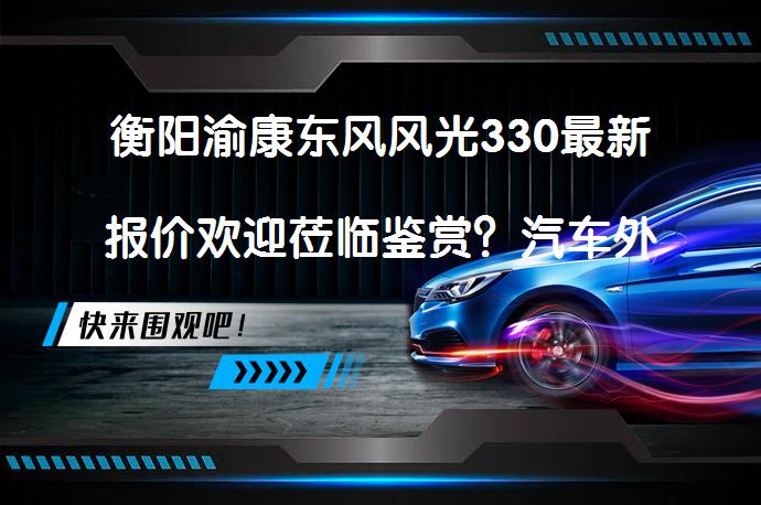 衡阳渝康东风风光330最新报价欢迎莅临鉴赏？汽车外观设计简洁大方，内饰朴实符合整体格调？_58汽车
