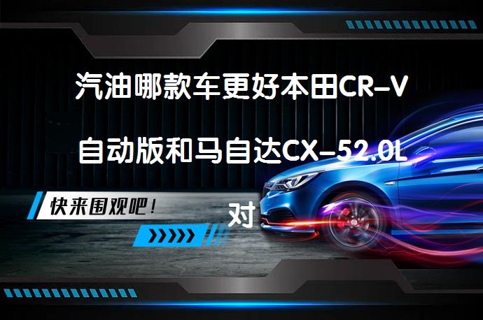 汽油哪款车更好本田CR-V自动版和马自达CX-52.0L对比怎么样？_58汽车