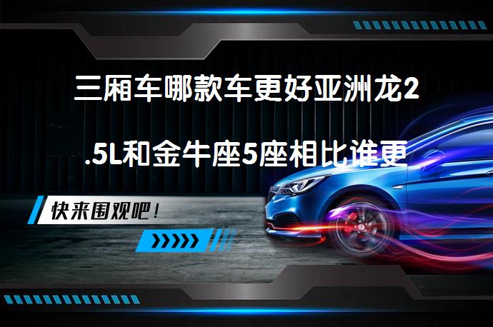 三厢车哪款车更好亚洲龙2.5L和金牛座5座相比谁更好？_58汽车