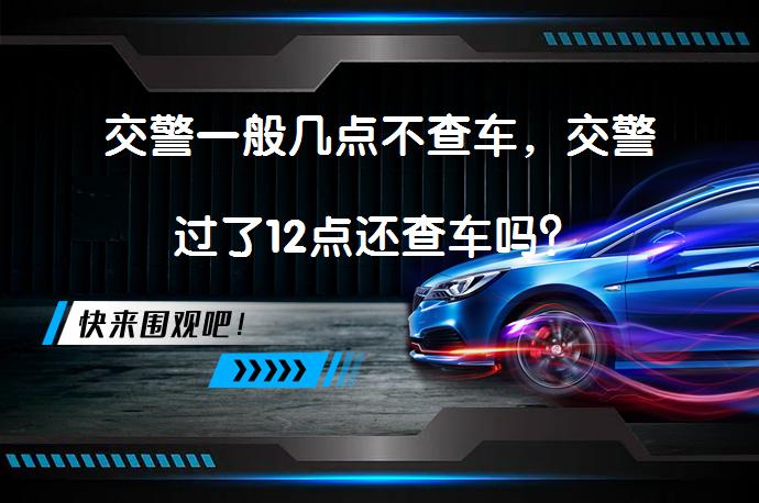 交警一般几点不查车，交警过了12点还查车吗？_58汽车