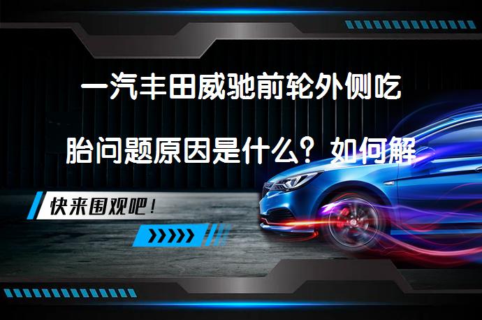 一汽丰田威驰前轮外侧吃胎问题原因是什么？如何解决？_58汽车
