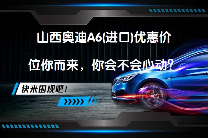 山西奥迪A6(进口)优惠价位你而来，你会不会心动？_58汽车