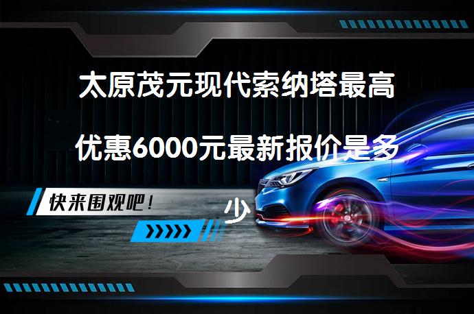 太原茂元现代索纳塔最高优惠6000元最新报价是多少？_58汽车