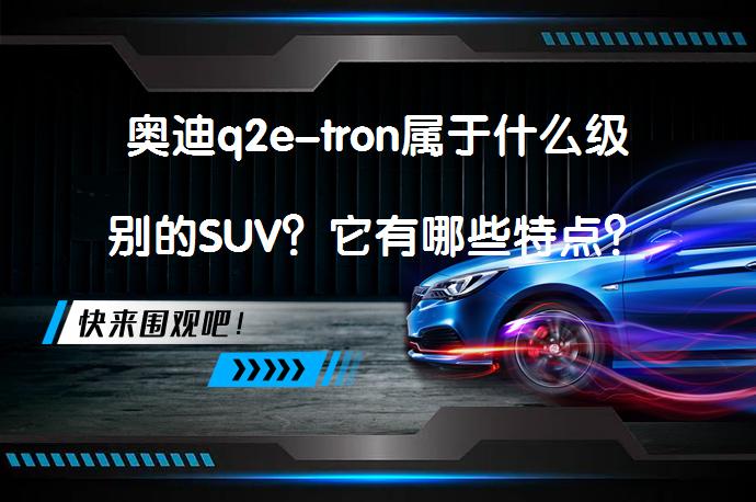 奥迪q2e-tron属于什么级别的SUV？它有哪些特点？_58汽车