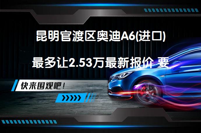 昆明官渡区奥迪A6(进口)最多让2.53万最新报价 要问有哪些优惠？_58汽车