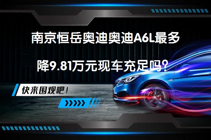 南京恒岳奥迪奥迪A6L最多降9.81万元现车充足吗？_58汽车