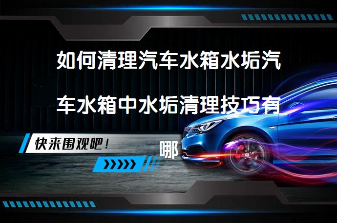 如何清理汽车水箱水垢汽车水箱中水垢清理技巧有哪些？_58汽车