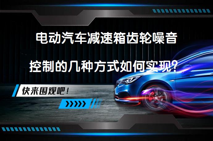 电动汽车减速箱齿轮噪音控制的几种方式如何实现？_58汽车
