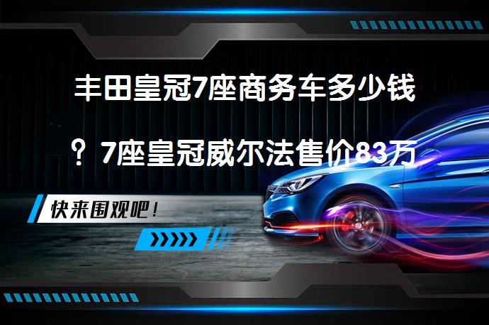 丰田皇冠7座商务车多少钱？7座皇冠威尔法售价83万起_58汽车