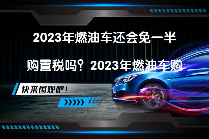 2023年燃油车还会免一半购置税吗？2023年燃油车购置税政策是否延续？_58汽车