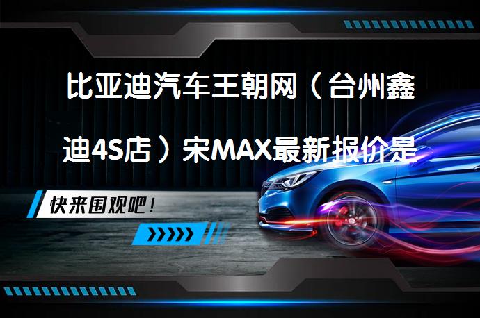 比亚迪汽车王朝网（台州鑫迪4S店）宋MAX最新报价是多少？欢迎莅临鉴赏_58汽车