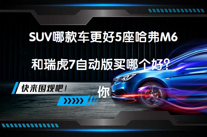 SUV哪款车更好5座哈弗M6和瑞虎7自动版买哪个好？你选对了吗？_58汽车