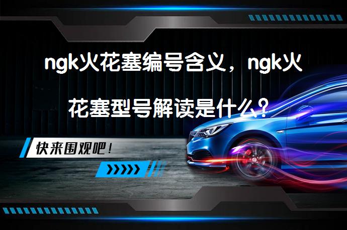 ngk火花塞编号含义，ngk火花塞型号解读是什么？_58汽车